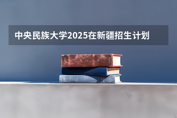 中央民族大学2025在新疆招生计划预测