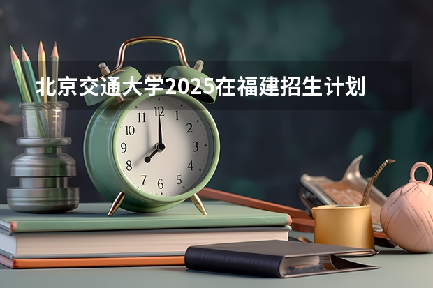北京交通大学2025在福建招生计划预测