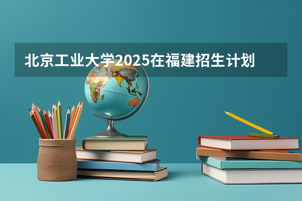 北京工业大学2025在福建招生计划预测