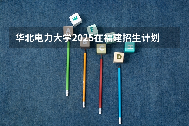 华北电力大学2025在福建招生计划预测