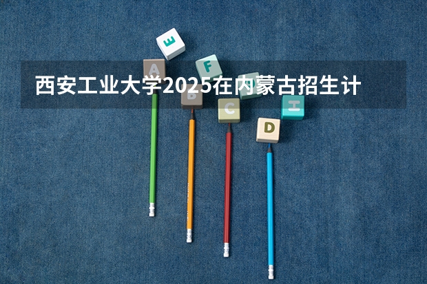 西安工业大学2025在内蒙古招生计划预测