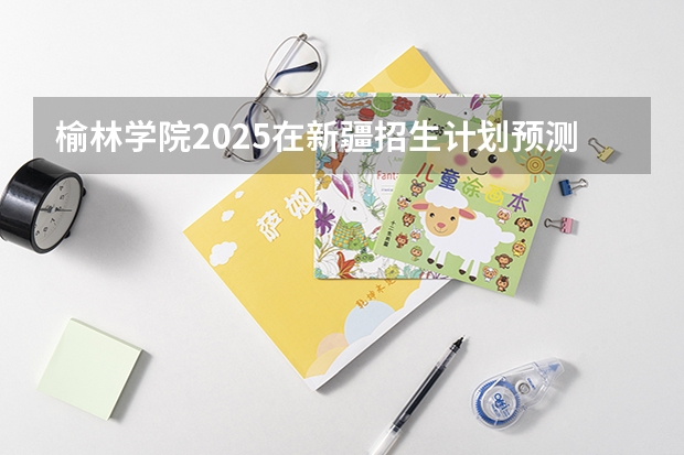 榆林学院2025在新疆招生计划预测