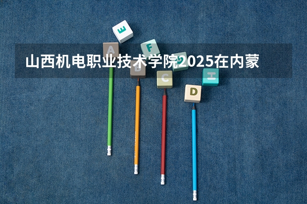 山西机电职业技术学院2025在内蒙古招生计划预测