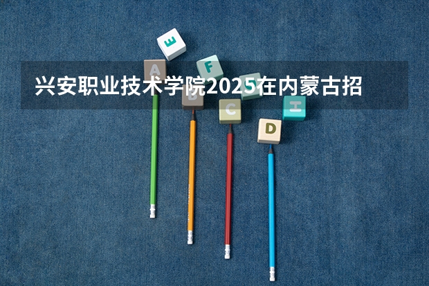 兴安职业技术学院2025在内蒙古招生计划预测