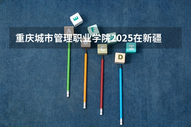 重庆城市管理职业学院2025在新疆招生计划预测