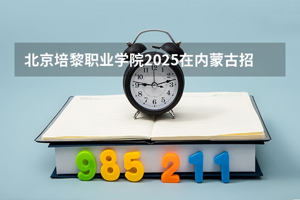 北京培黎职业学院2025在内蒙古招生计划预测