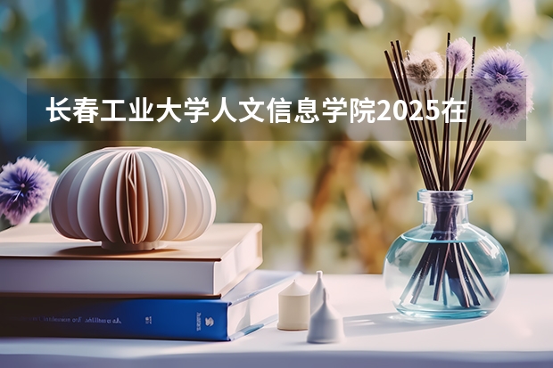 长春工业大学人文信息学院2025在内蒙古招生计划预测