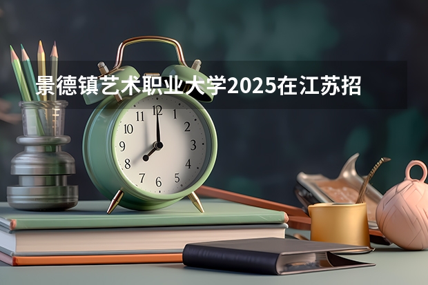 景德镇艺术职业大学2025在江苏招生计划预测