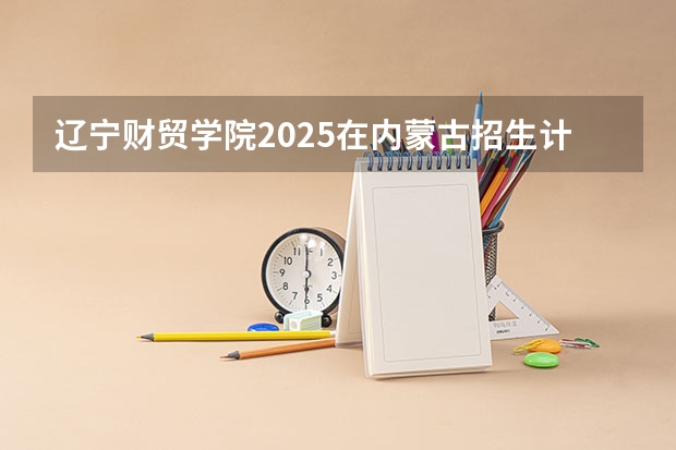 辽宁财贸学院2025在内蒙古招生计划预测