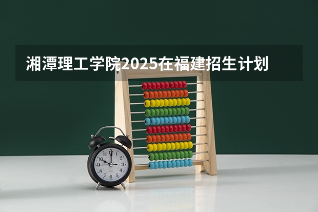 湘潭理工学院2025在福建招生计划预测