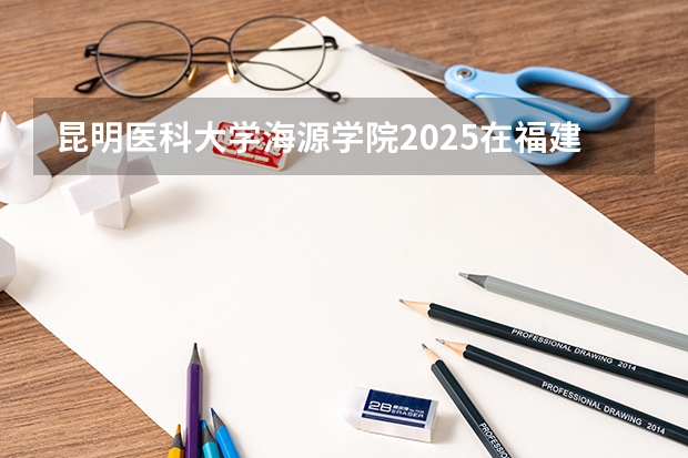 昆明医科大学海源学院2025在福建招生计划预测