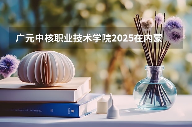 广元中核职业技术学院2025在内蒙古招生计划预测