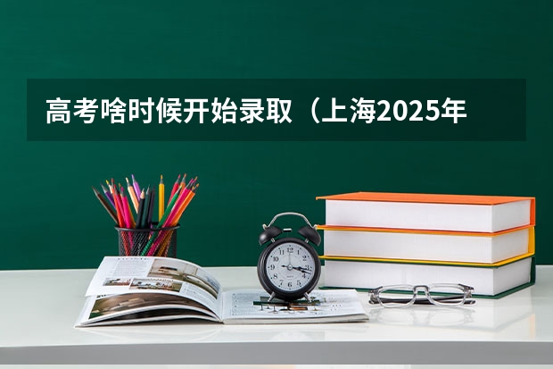 高考啥时候开始录取（上海2025年高考录取时间表）