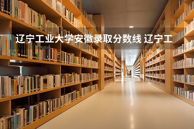 辽宁工业大学安徽录取分数线 辽宁工业大学安徽招生人数是多少