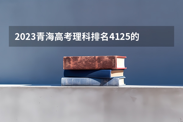 2023青海高考理科排名4125的考生报哪所大学 往年录取分数线