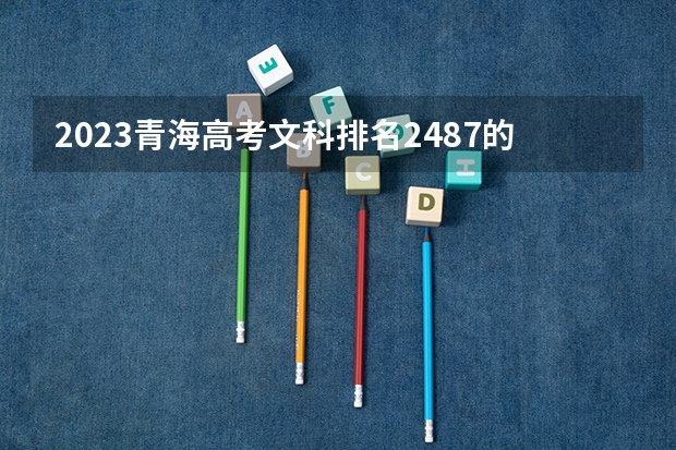 2023青海高考文科排名2487的考生报哪所大学 往年录取分数线