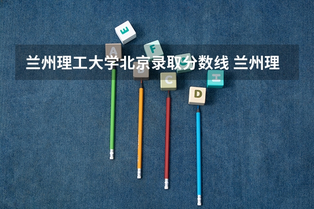 兰州理工大学北京录取分数线 兰州理工大学北京招生人数是多少