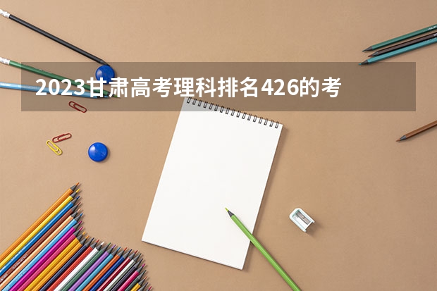 2023甘肃高考理科排名426的考生报哪所大学 往年录取分数线