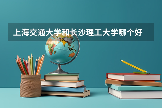 上海交通大学和长沙理工大学哪个好 分数线对比