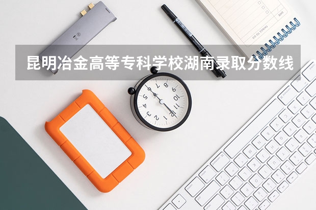 昆明冶金高等专科学校湖南录取分数线 昆明冶金高等专科学校湖南招生人数是多少