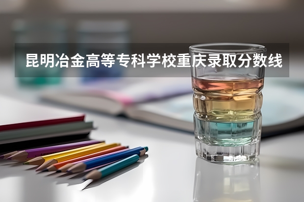 昆明冶金高等专科学校重庆录取分数线 昆明冶金高等专科学校重庆招生人数是多少