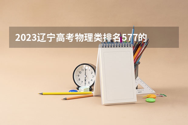 2023辽宁高考物理类排名577的考生报哪所大学 往年录取分数线