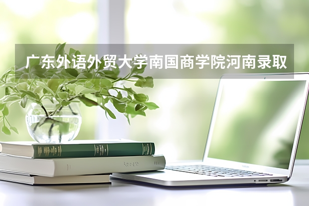 广东外语外贸大学南国商学院河南录取分数线 广东外语外贸大学南国商学院河南招生人数是多少
